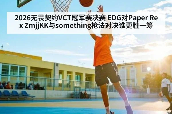 2026无畏契约VCT冠军赛决赛 EDG对Paper Rex ZmjjKK与something枪法对决谁更胜一筹